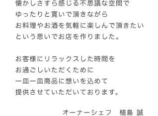 懐かしさすら感じる不思議な空間でゆったりと寛いで頂きながらお料理やお酒を気軽に楽しんで頂きたいという思いでお店を作りました。お客様にリラックスした時間をお過ごしいただくために一皿一皿商品に想いを込めて提供させていただいております。オーナーシェフ 植島誠